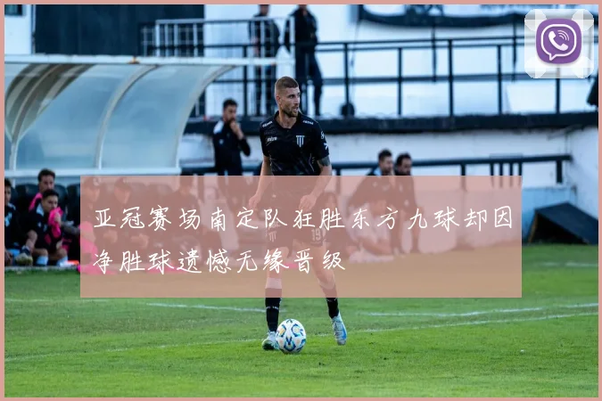 亚冠赛场南定队狂胜东方九球却因净胜球遗憾无缘晋级