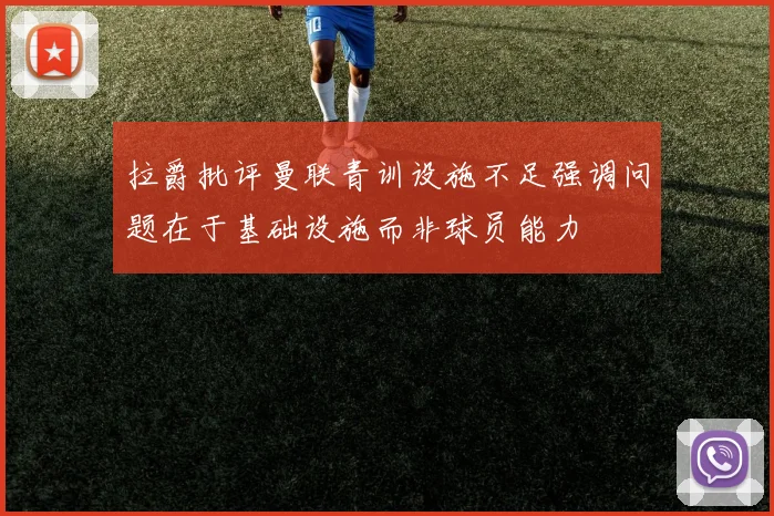 拉爵批评曼联青训设施不足强调问题在于基础设施而非球员能力