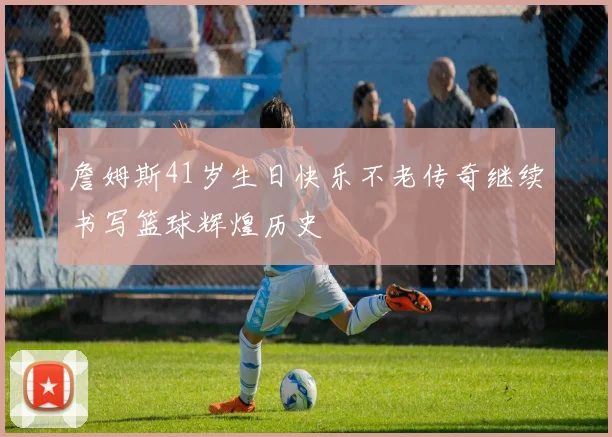 詹姆斯41岁生日快乐不老传奇继续书写篮球辉煌历史