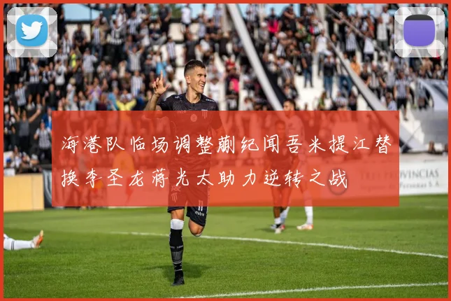 海港队临场调整蒯纪闻吾米提江替换李圣龙蒋光太助力逆转之战