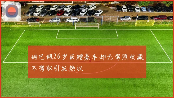 姆巴佩26岁获赠豪车却无驾照收藏不驾驭引发热议