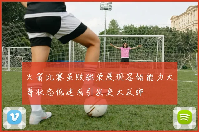 火箭比赛虽败犹荣展现容错能力大哥状态低迷或引发更大反弹
