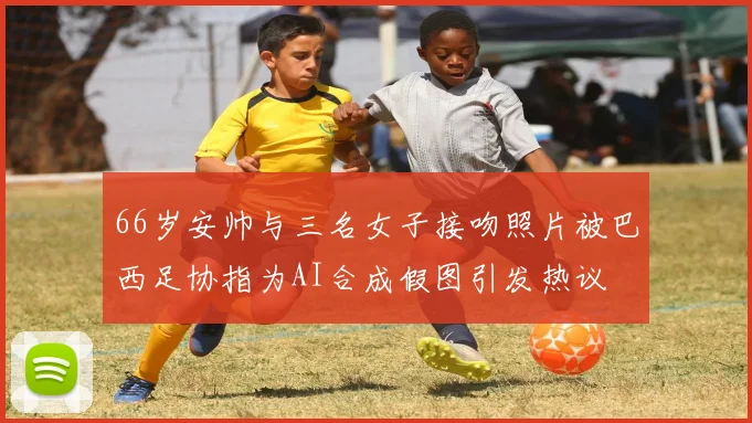 66岁安帅与三名女子接吻照片被巴西足协指为AI合成假图引发热议