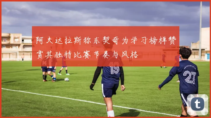 阿夫达拉斯称东契奇为学习榜样赞赏其独特比赛节奏与风格