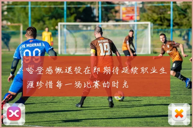 哈登感慨退役在即期待延续职业生涯珍惜每一场比赛的时光
