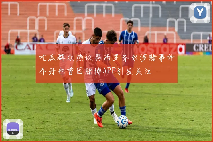 吃瓜群众热议昌西罗齐尔涉赌事件乔丹也曾因赌博APP引发关注