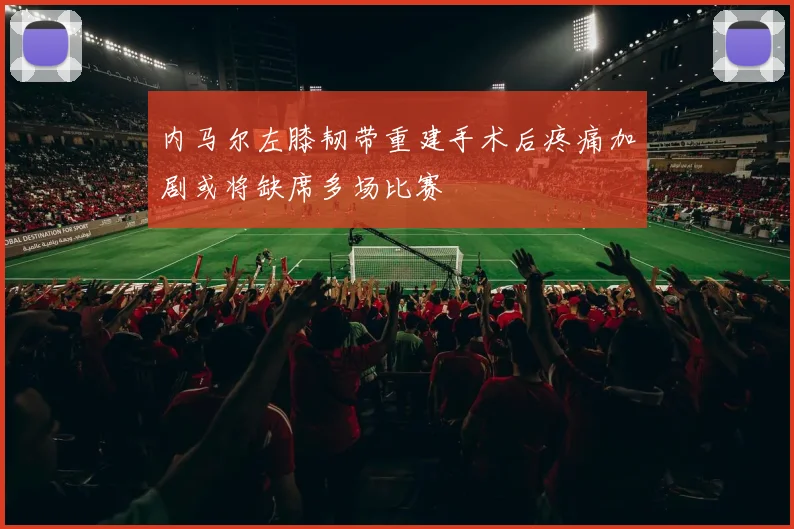 内马尔左膝韧带重建手术后疼痛加剧或将缺席多场比赛