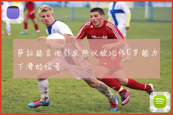 萨拉赫言论引发热议被比作C罗能力下滑的信号