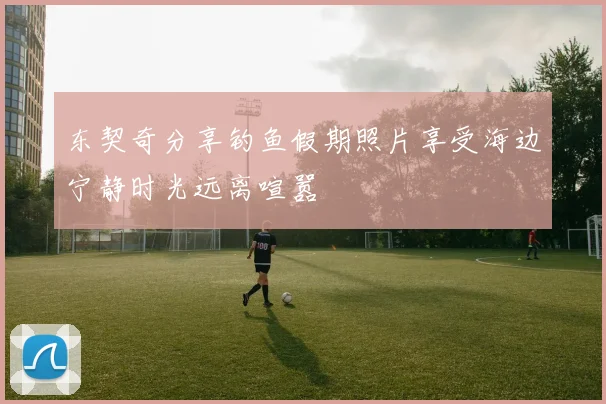 东契奇分享钓鱼假期照片享受海边宁静时光远离喧嚣