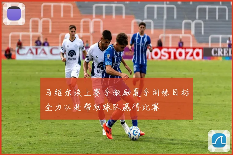 马绍尔谈上赛季激励夏季训练目标全力以赴帮助球队赢得比赛