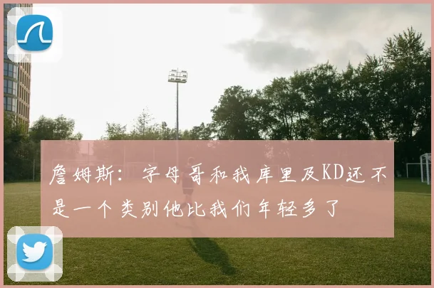 詹姆斯：字母哥和我库里及KD还不是一个类别他比我们年轻多了