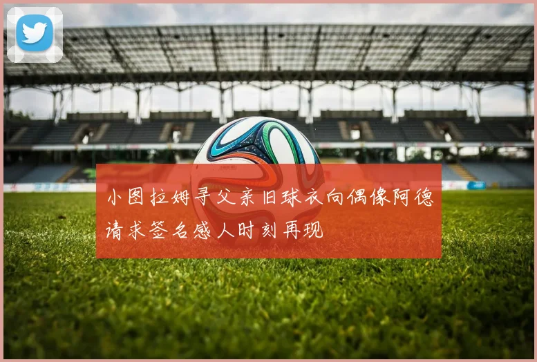 小图拉姆寻父亲旧球衣向偶像阿德请求签名感人时刻再现