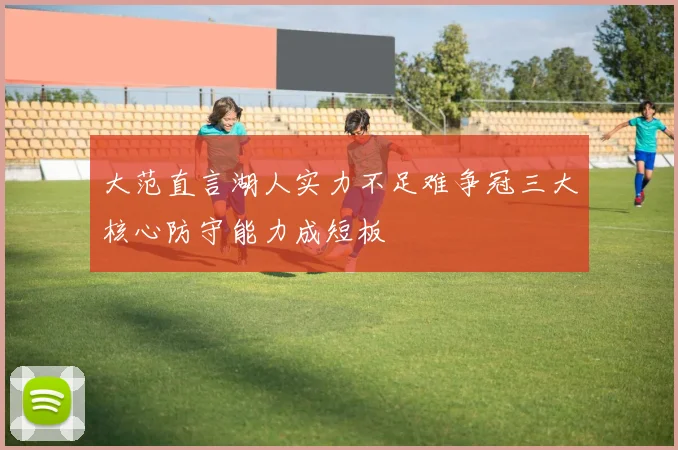 大范直言湖人实力不足难争冠三大核心防守能力成短板