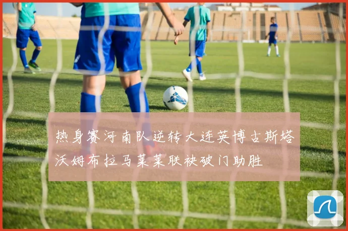 热身赛河南队逆转大连英博古斯塔沃姆布拉马莱莱联袂破门助胜