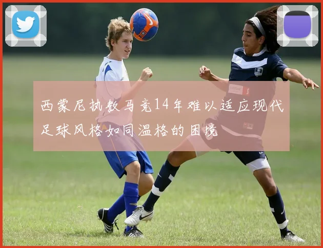西蒙尼执教马竞14年难以适应现代足球风格如同温格的困境