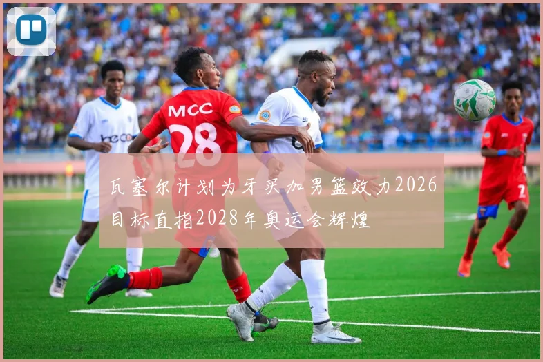 瓦塞尔计划为牙买加男篮效力2026目标直指2028年奥运会辉煌