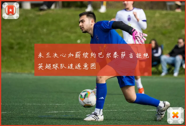米兰决心加薪续约巴尔泰萨吉拒绝英超球队追逐意图