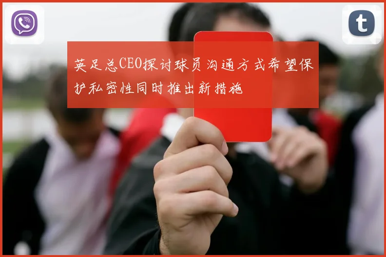 英足总CEO探讨球员沟通方式希望保护私密性同时推出新措施