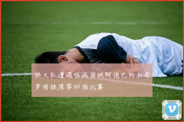 热火队遭遇伤病困扰阿德巴约和希罗将缺席第四场比赛