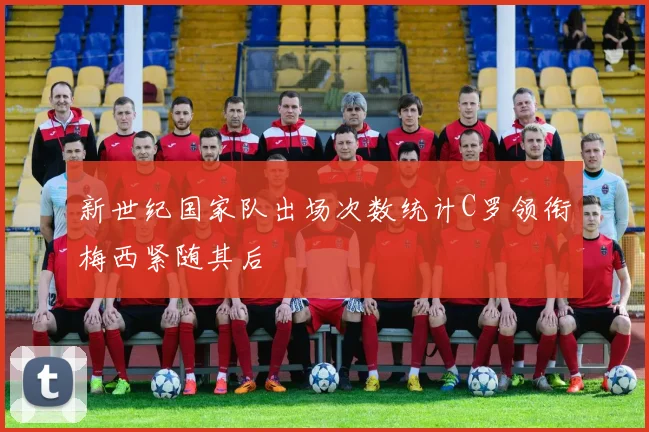新世纪国家队出场次数统计C罗领衔梅西紧随其后