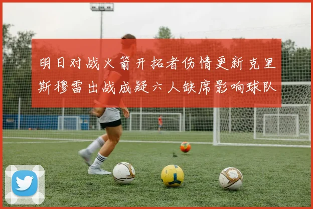 明日对战火箭开拓者伤情更新克里斯穆雷出战成疑六人缺席影响球队实力
