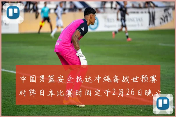 中国男篮安全抵达冲绳备战世预赛对阵日本比赛时间定于2月26日晚六点五分