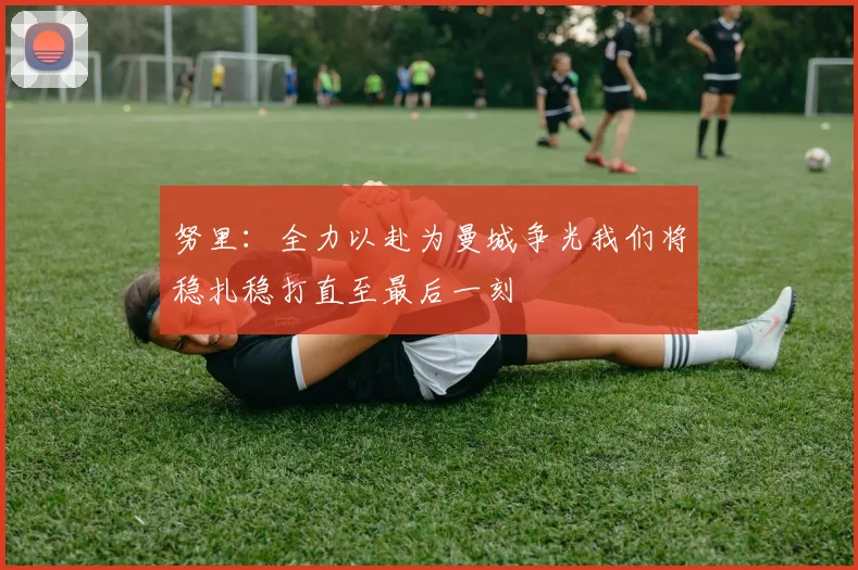 努里：全力以赴为曼城争光我们将稳扎稳打直至最后一刻