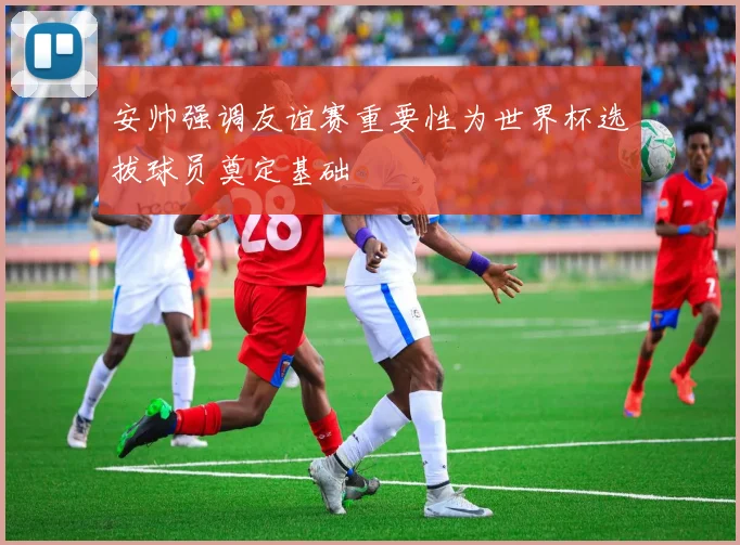 安帅强调友谊赛重要性为世界杯选拔球员奠定基础