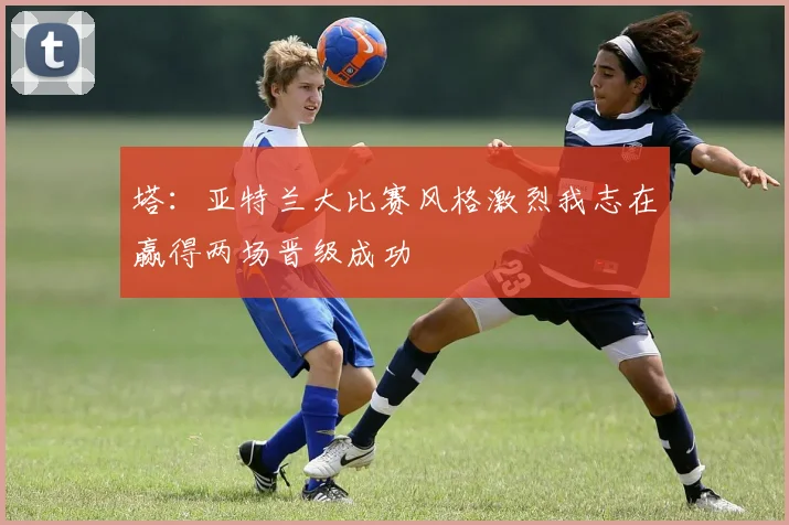 塔：亚特兰大比赛风格激烈我志在赢得两场晋级成功