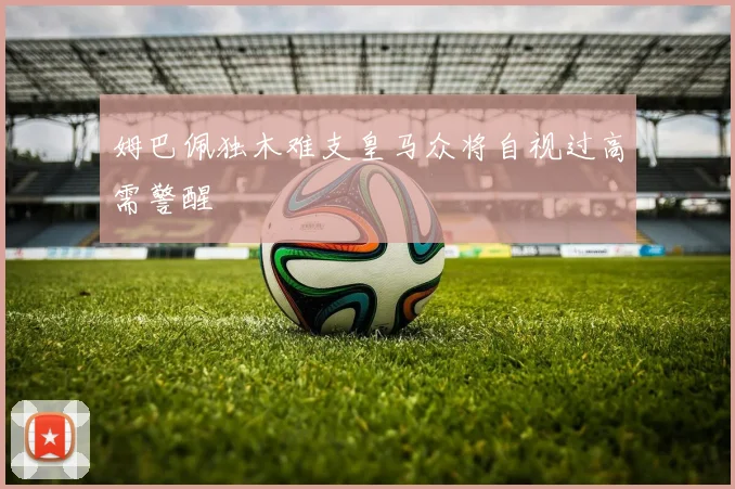 姆巴佩独木难支皇马众将自视过高需警醒