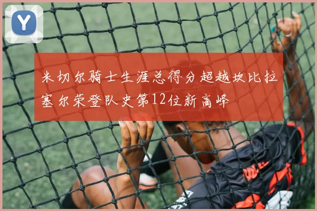 米切尔骑士生涯总得分超越坎比拉塞尔荣登队史第12位新高峰