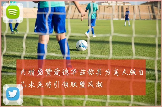 内特盛赞爱德华兹称其为高大版自己未来将引领联盟风潮