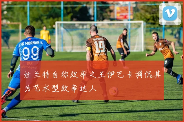 杜兰特自称效率之王伊巴卡调侃其为艺术型效率达人