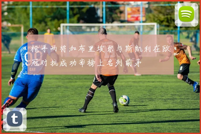 枪手两将加布里埃尔与斯凯利在欧冠对抗成功率榜上名列前茅