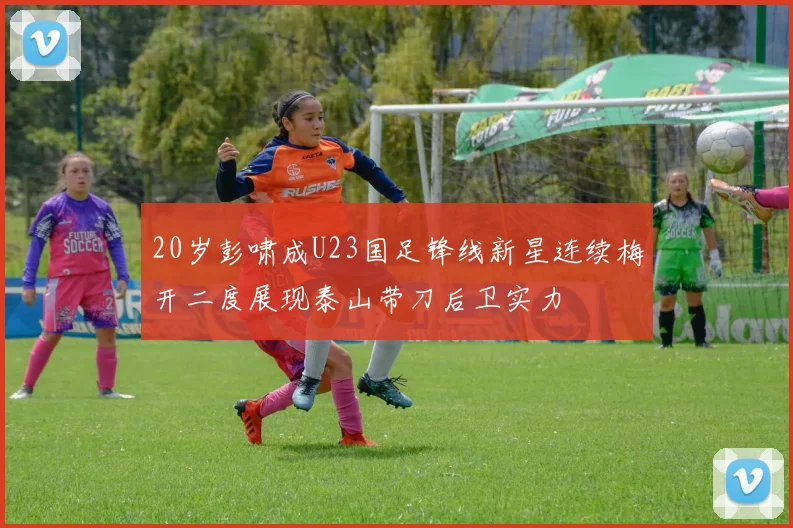 20岁彭啸成U23国足锋线新星连续梅开二度展现泰山带刀后卫实力