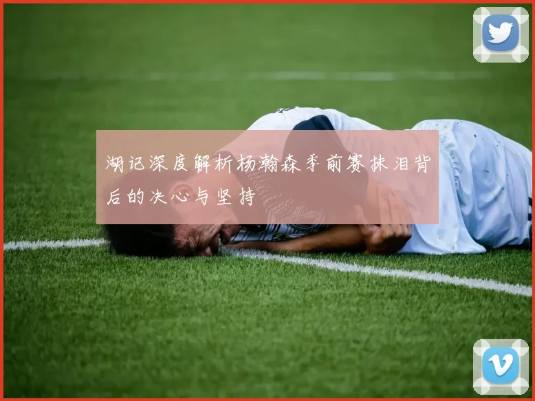 湖记深度解析杨瀚森季前赛抹泪背后的决心与坚持