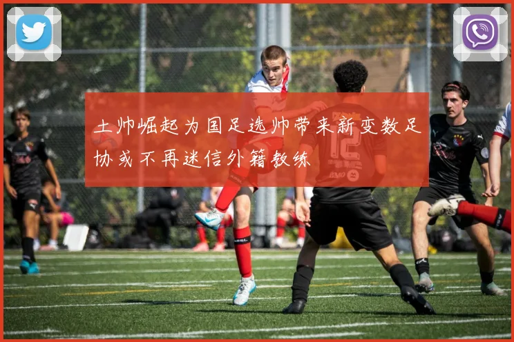 土帅崛起为国足选帅带来新变数足协或不再迷信外籍教练