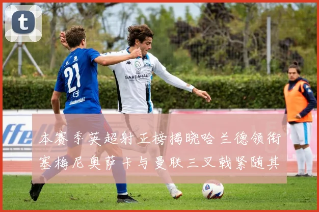 本赛季英超射正榜揭晓哈兰德领衔塞梅尼奥萨卡与曼联三叉戟紧随其后